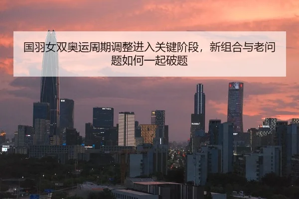 国羽女双奥运周期调整进入关键阶段，新组合与老问题如何一起破题